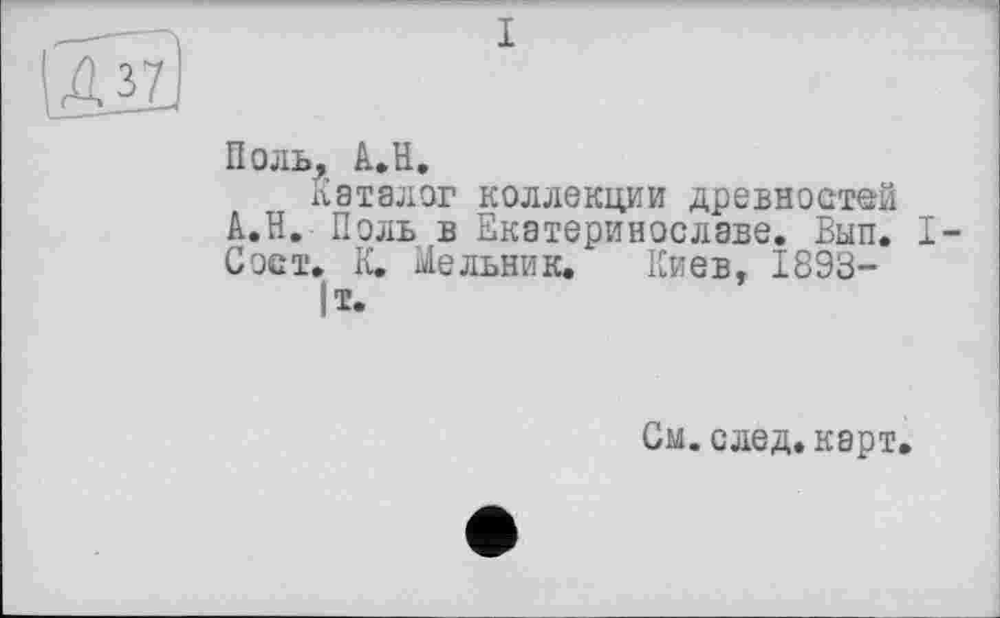 ﻿I
Поль, A.. H.
Каталог коллекции древностей А.Н. Поль в Екатеринославе. Вып. I-Сост. К. Мельник. Киев, 1893-
|Т.
См. след. карт.